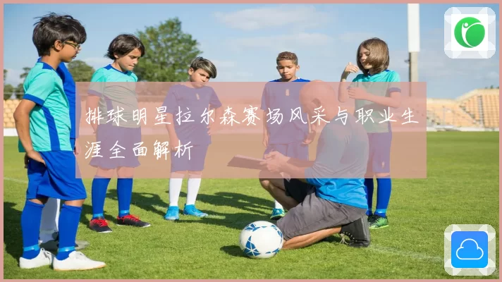 排球明星拉尔森赛场风采与职业生涯全面解析