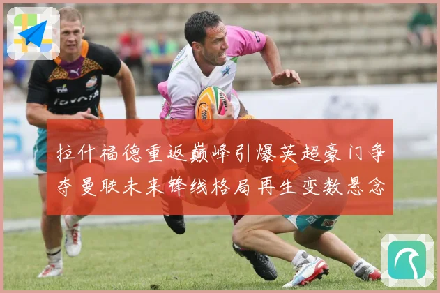 拉什福德重返巅峰引爆英超豪门争夺曼联未来锋线格局再生变数悬念