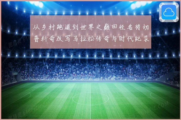 从乡村跑道到世界之巅田径名将切普科奇改写马拉松传奇与时代纪录