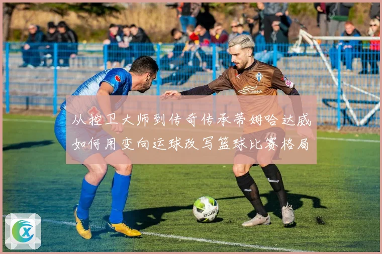 从控卫大师到传奇传承蒂姆哈达威如何用变向运球改写篮球比赛格局