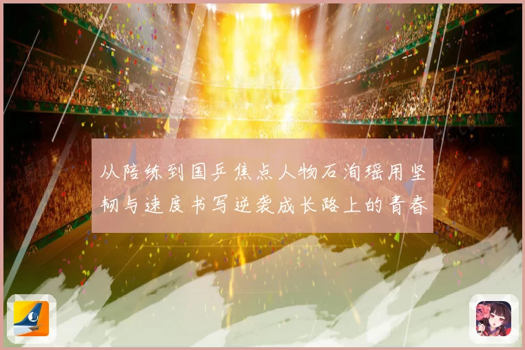 从陪练到国乒焦点人物石洵瑶用坚韧与速度书写逆袭成长路上的青春答卷