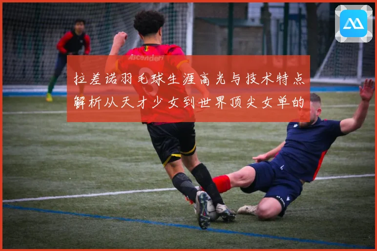 拉差诺羽毛球生涯高光与技术特点解析从天才少女到世界顶尖女单的成长之路