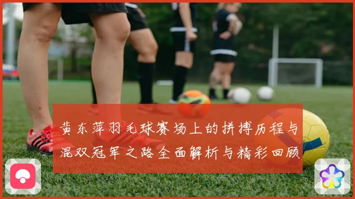 黄东萍羽毛球赛场上的拼搏历程与混双冠军之路全面解析与精彩回顾