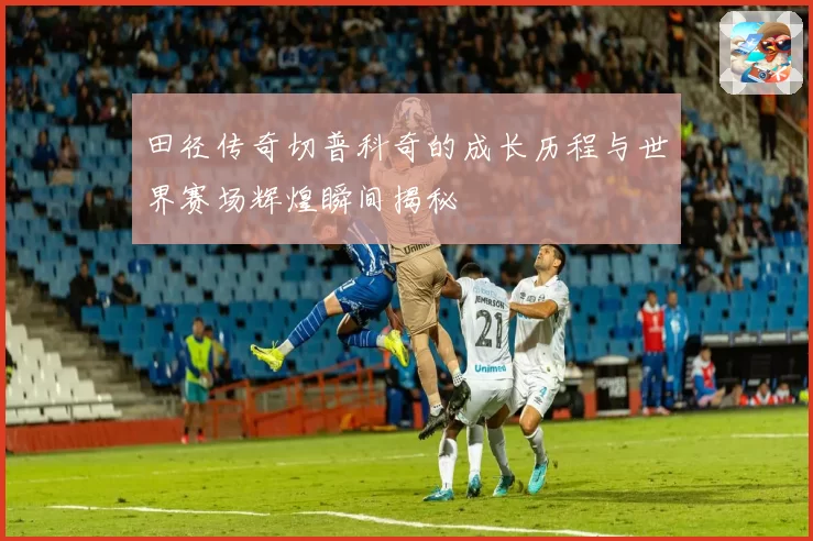 田径传奇切普科奇的成长历程与世界赛场辉煌瞬间揭秘