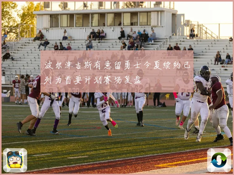 波尔津吉斯有意留勇士今夏续约已列为首要计划赛场复盘