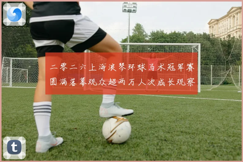 二零二六上海浪琴环球马术冠军赛圆满落幕观众超两万人次成长观察