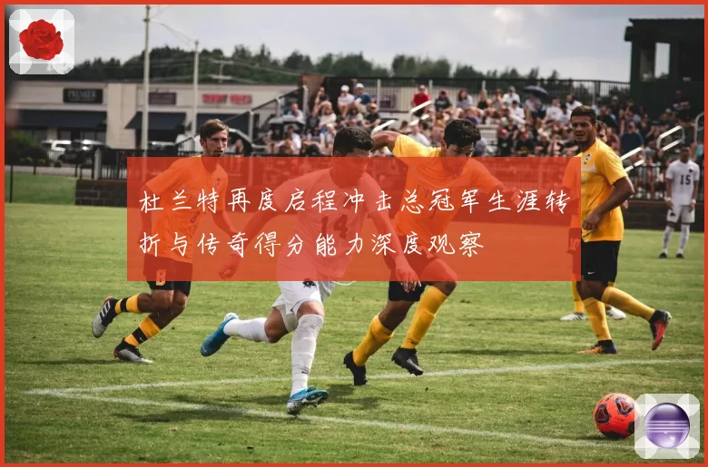 杜兰特再度启程冲击总冠军生涯转折与传奇得分能力深度观察