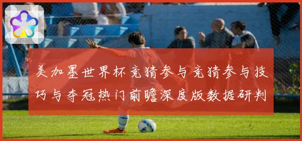 美加墨世界杯竞猜参与竞猜参与技巧与夺冠热门前瞻深度版数据研判