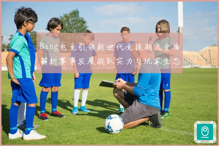 Bang电竞引领新世代竞技潮流全面解析赛事发展战队实力与玩家生态观察