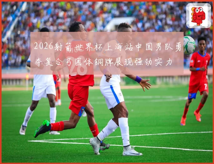 2026射箭世界杯上海站中国男队勇夺复合弓团体铜牌展现强劲实力