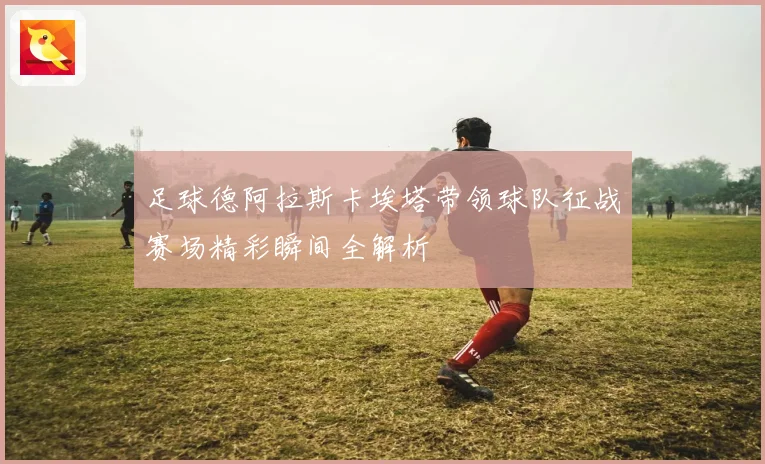 足球德阿拉斯卡埃塔带领球队征战赛场精彩瞬间全解析
