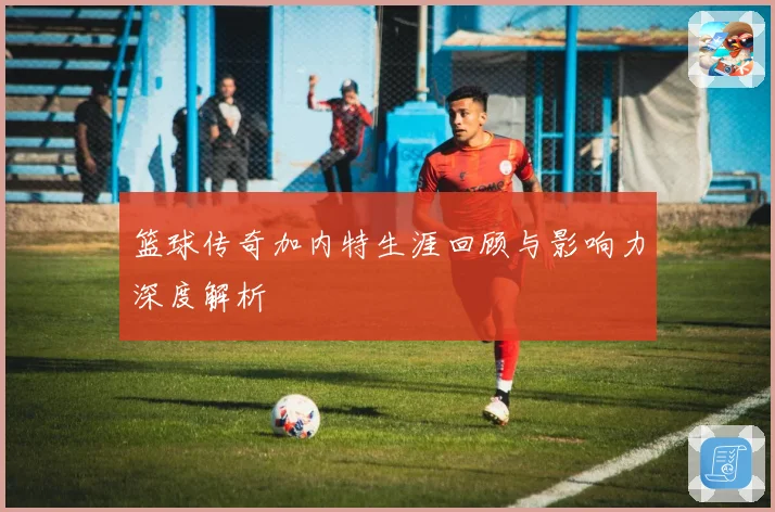篮球传奇加内特生涯回顾与影响力深度解析