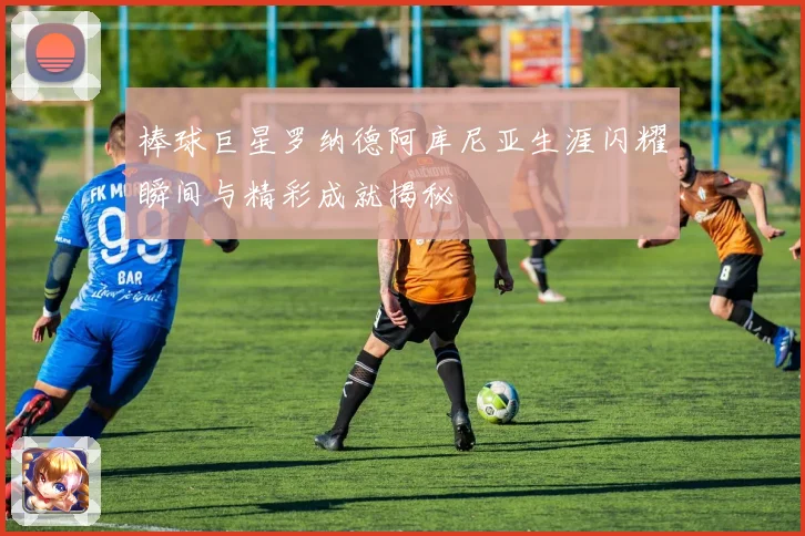 棒球巨星罗纳德阿库尼亚生涯闪耀瞬间与精彩成就揭秘