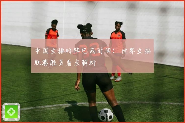 中国女排对阵巴西时间：世界女排联赛胜负看点解析