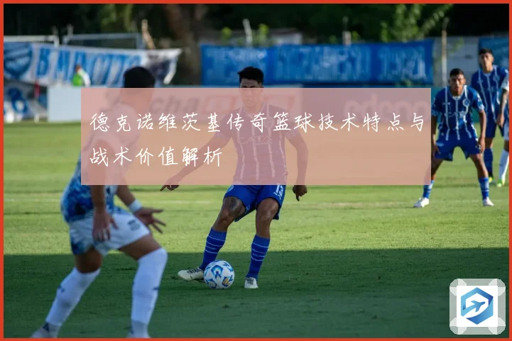 德克诺维茨基传奇篮球技术特点与战术价值解析