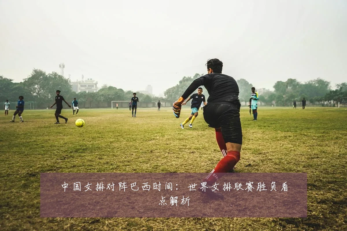 中国女排对阵巴西时间:世界女排联赛胜负看点解析