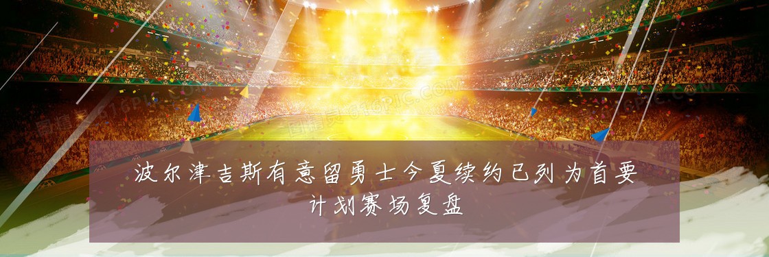 波尔津吉斯有意留勇士今夏续约已列为首要计划赛场复盘