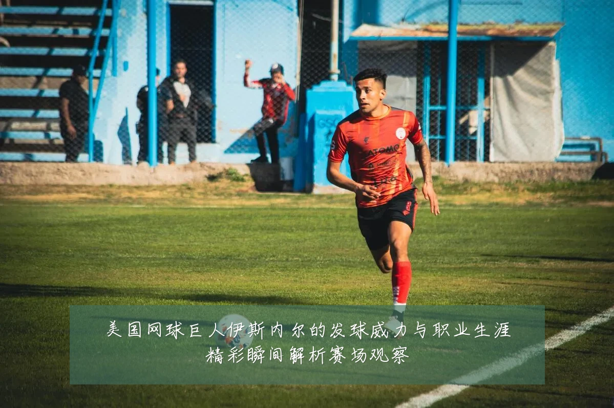 美国网球巨人伊斯内尔的发球威力与职业生涯精彩瞬间解析赛场观察
